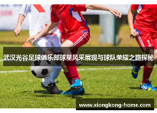 武汉光谷足球俱乐部球星风采展现与球队荣耀之路探秘