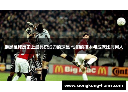 谁是足球历史上最具统治力的球星 他们的技术与成就比肩何人