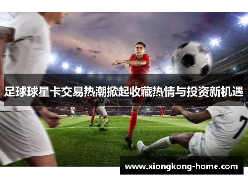 足球球星卡交易热潮掀起收藏热情与投资新机遇