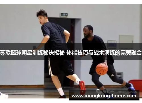 苏联篮球明星训练秘诀揭秘 体能技巧与战术演练的完美融合